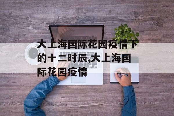 大上海国际花园疫情下的十二时辰,大上海国际花园疫情