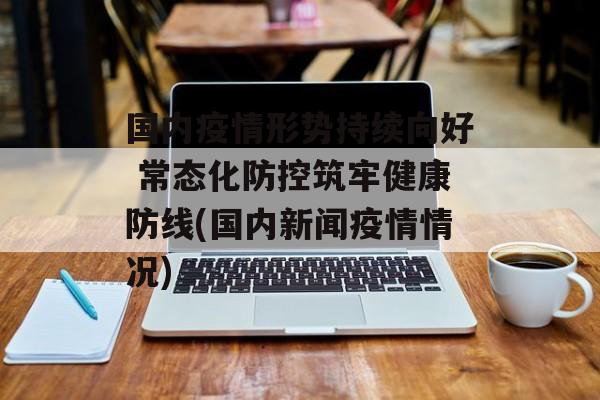 国内疫情形势持续向好 常态化防控筑牢健康防线(国内新闻疫情情况)