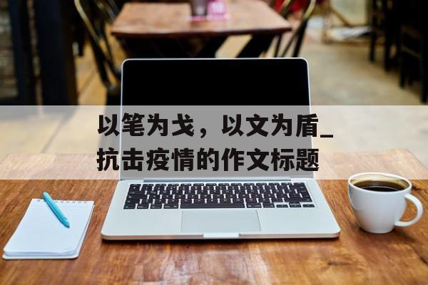 以笔为戈，以文为盾_抗击疫情的作文标题