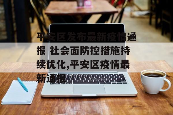平安区发布最新疫情通报 社会面防控措施持续优化,平安区疫情最新通报