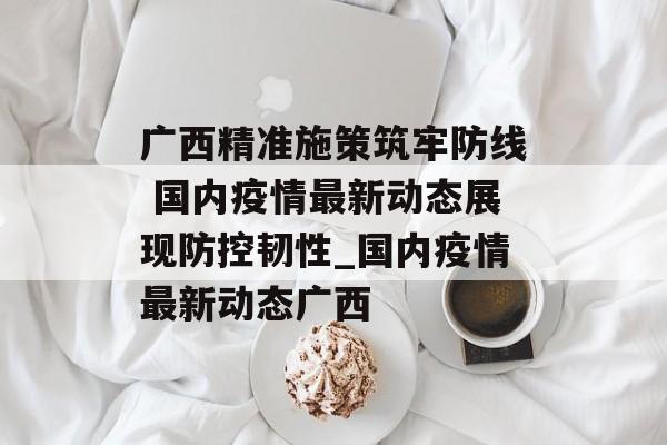 广西精准施策筑牢防线 国内疫情最新动态展现防控韧性_国内疫情最新动态广西
