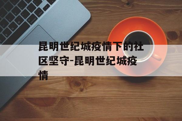 昆明世纪城疫情下的社区坚守-昆明世纪城疫情 昆明世纪城疫情下的社区坚守-昆明世纪城疫情
