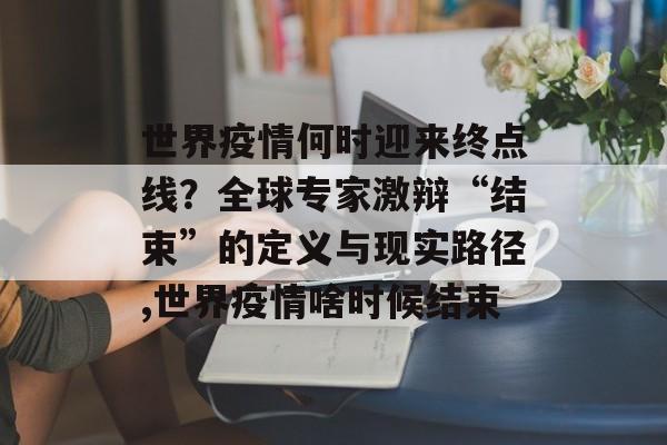 世界疫情何时迎来终点线?全球专家激辩“结束”的定义与现实路径,世界疫情啥时候结束 世界疫情何时迎来终点线?全球专家激辩“结束”的定义与现实路径,世界疫情啥时候结束