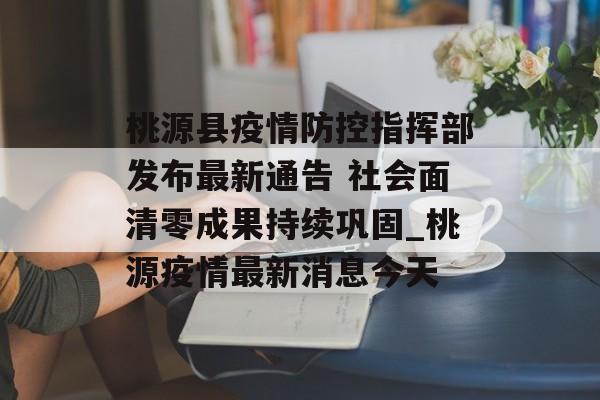 桃源县疫情防控指挥部发布最新通告 社会面清零成果持续巩固_桃源疫情最新消息今天 桃源县疫情防控指挥部发布最新通告 社会面清零成果持续巩固_桃源疫情最新消息今天