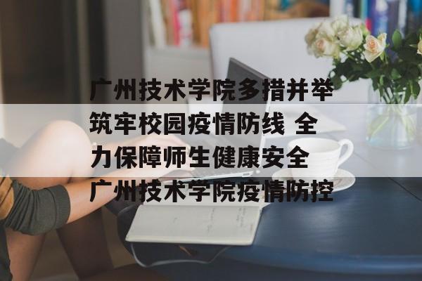 广州技术学院多措并举筑牢校园疫情防线 全力保障师生健康安全 广州技术学院疫情防控 广州技术学院多措并举筑牢校园疫情防线 全力保障师生健康安全 广州技术学院疫情防控