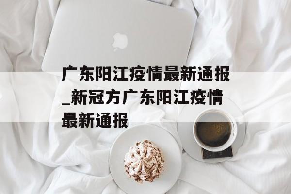 广东阳江疫情最新通报_新冠方广东阳江疫情最新通报